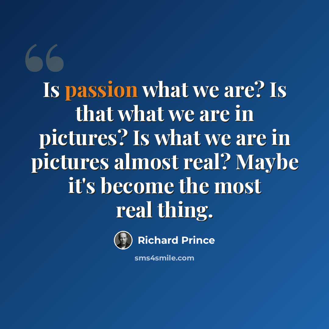 “Is passion what we are? Is that what we are in pictures? Is what we are in pictures almost real? Maybe it's become the most real thing.” quote by Richard Prince
