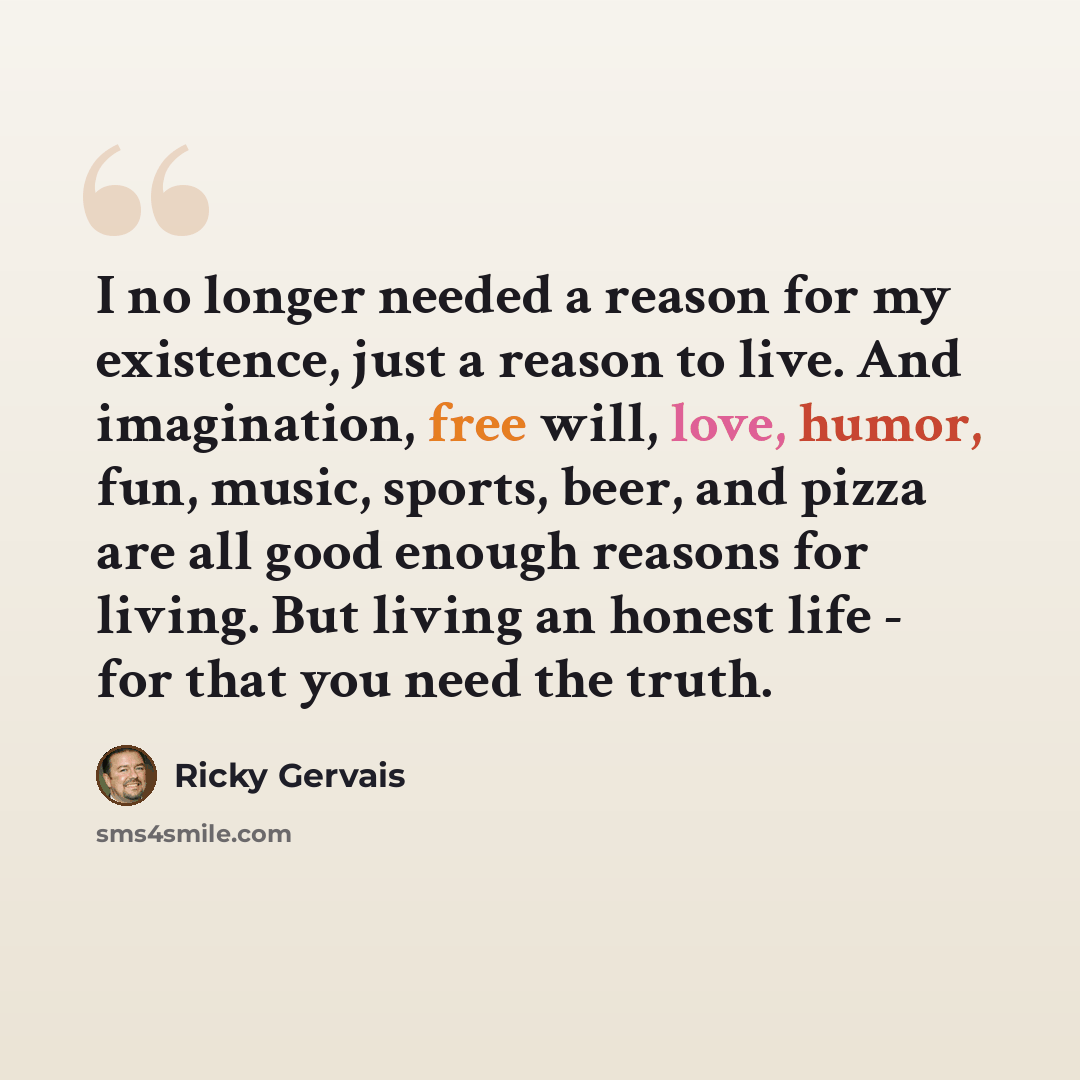 “I no longer needed a reason for my existence, just a reason to live. And imagination, free will, love, humor, fun, music, sports, beer, and pizza are all good enough reasons for living. But living an honest life - for that you need the truth.” quote by Ricky Gervais