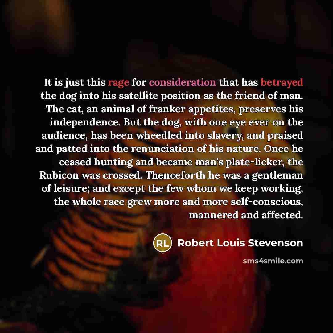 “It is just this rage for consideration that has betrayed the dog into his satellite position as the friend of man. The cat, an animal of franker appetites, preserves his independence. But the dog, with one eye ever on the audience, has been wheedled into slavery, and praised and patted into the…” quote by Robert Louis Stevenson