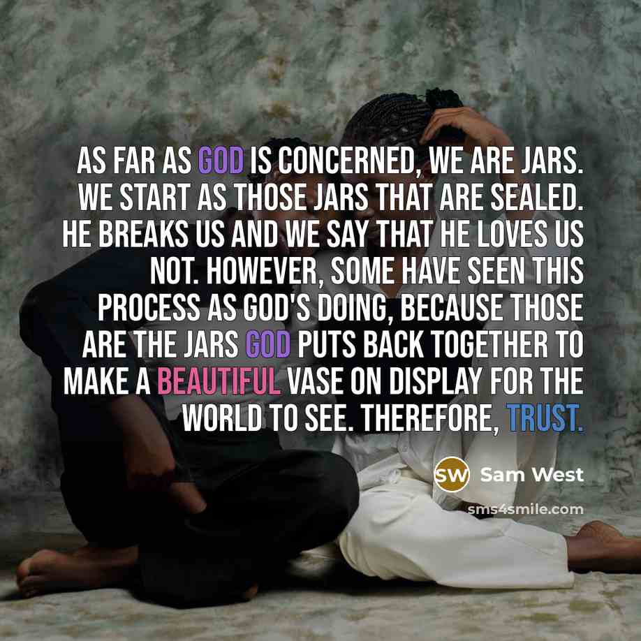 “AS FAR AS GOD IS CONCERNED, WE ARE JARS. WE START AS THOSE JARS THAT ARE SEALED. HE BREAKS US AND WE SAY THAT HE LOVES US NOT. HOWEVER, SOME HAVE SEEN THIS PROCESS AS GOD'S DOING, BECAUSE THOSE ARE THE JARS GOD PUTS BACK TOGETHER TO MAKE A BEAUTIFUL VASE ON DISPLAY FOR THE WORLD TO SEE. THEREFORE…” quote by Sam West