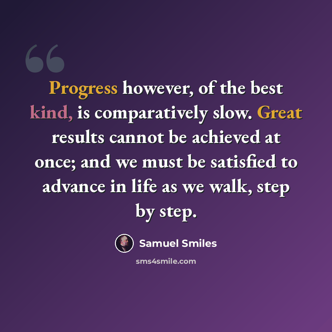 “Progress however, of the best kind, is comparatively slow. Great results cannot be achieved at once; and we must be satisfied to advance in life as we walk, step by step.” quote by Samuel Smiles