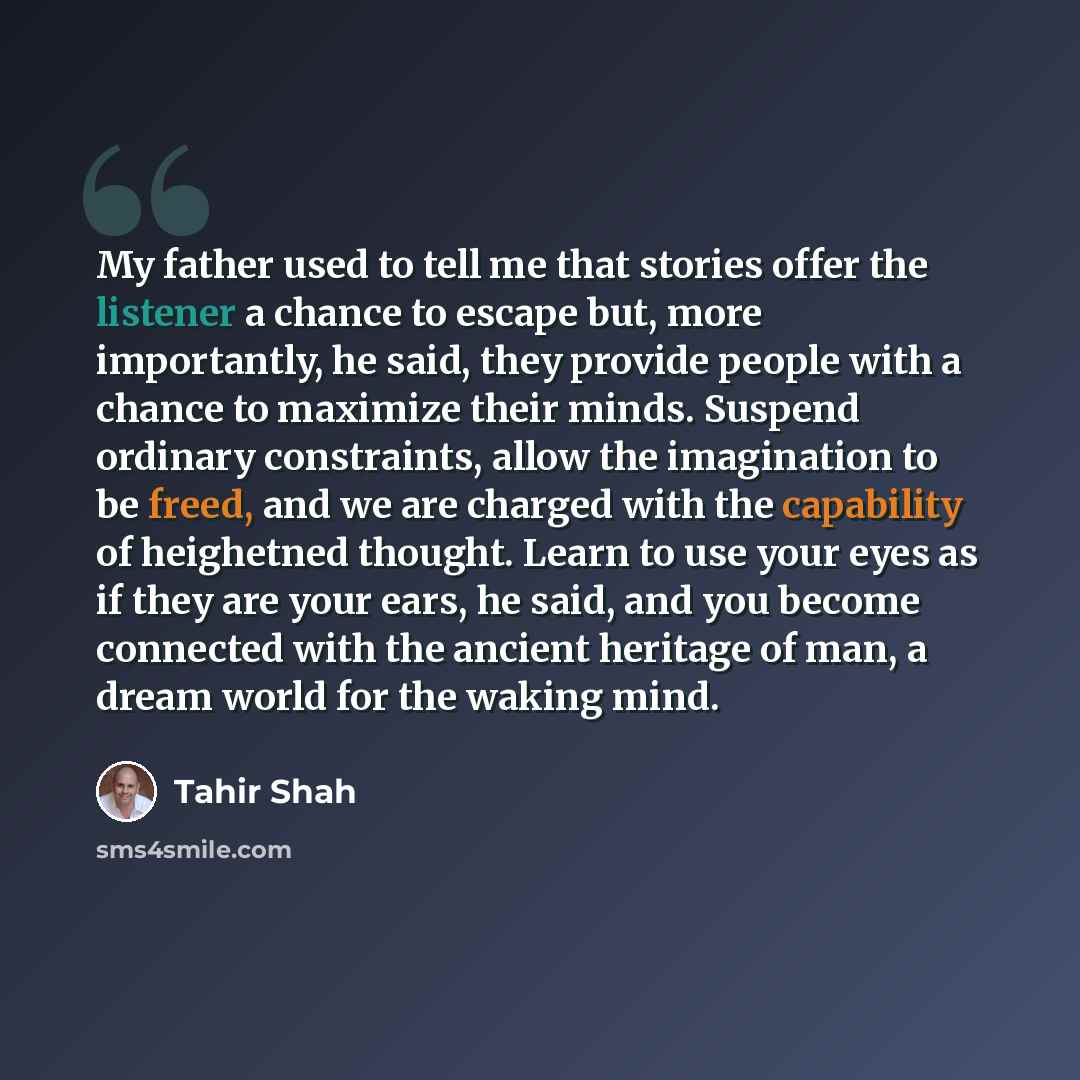“My father used to tell me that stories offer the listener a chance to escape but, more importantly, he said, they provide people with a chance to maximize their minds. Suspend ordinary constraints, allow the imagination to be freed, and we are charged with the capability of heighetned thought…” quote by Tahir Shah