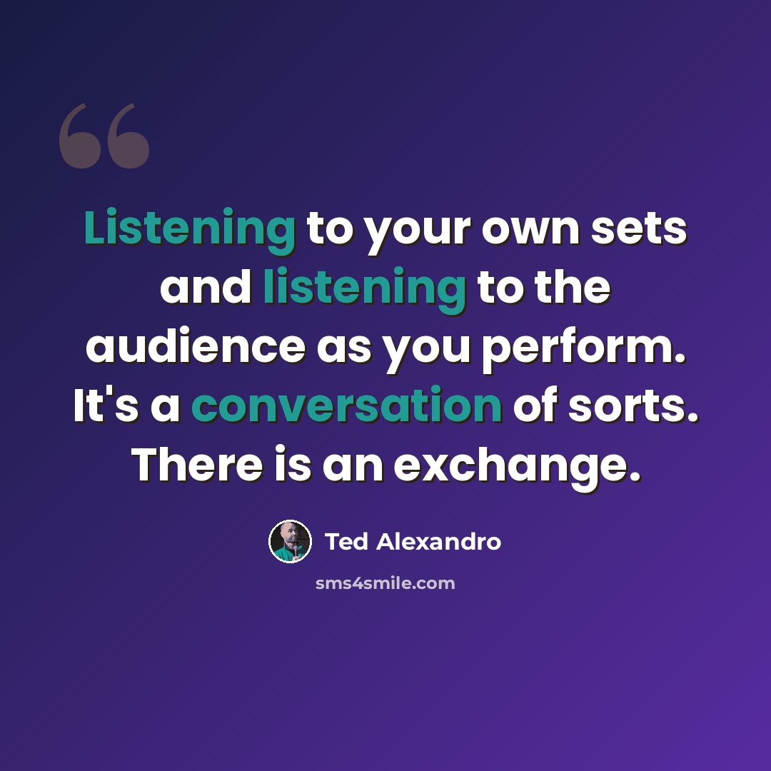 “Listening to your own sets and listening to the audience as you perform. It's a conversation of sorts. There is an exchange.” quote by Ted Alexandro