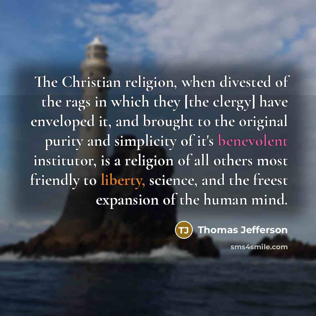 “The Christian religion, when divested of the rags in which they [the clergy] have enveloped it, and brought to the original purity and simplicity of it's benevolent institutor, is a religion of all others most friendly to liberty, science, and the freest expansion of the human mind.” quote by Thomas Jefferson