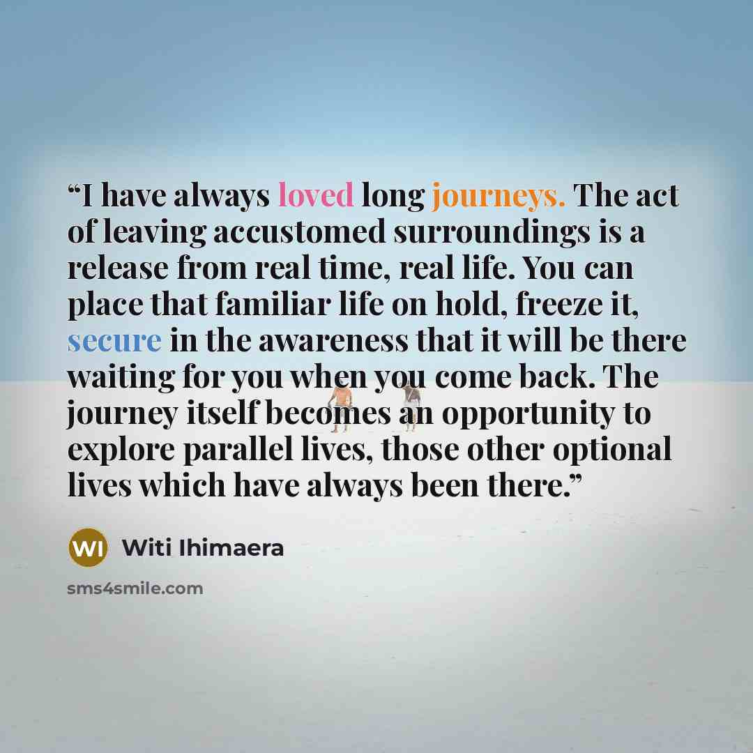 “I have always loved long journeys. The act of leaving accustomed surroundings is a release from real time, real life. You can place that familiar life on hold, freeze it, secure in the awareness that it will be there waiting for you when you come back. The journey itself becomes an opportunity to…” quote by Witi Ihimaera