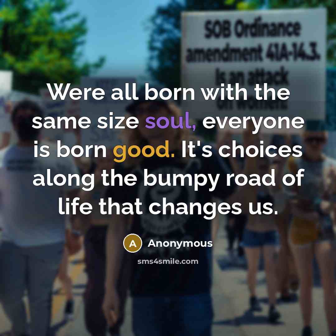 “Were all born with the same size soul, everyone is born good. It's choices along the bumpy road of life that changes us.” quote by Anonymous