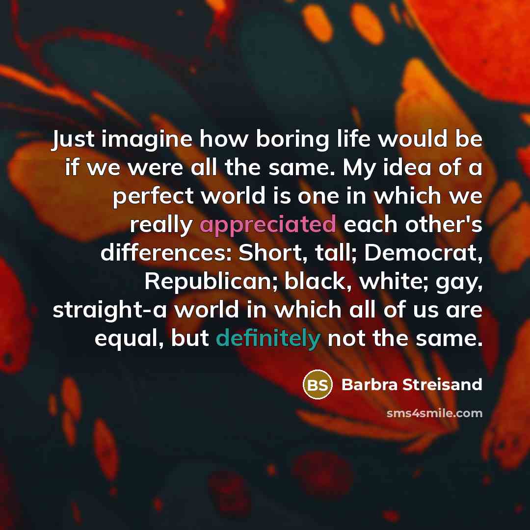 “Just imagine how boring life would be if we were all the same. My idea of a perfect world is one in which we really appreciated each other's differences: Short, tall; Democrat, Republican; black, white; gay, straight-a world in which all of us are equal, but definitely not the same.” quote by Barbra Streisand