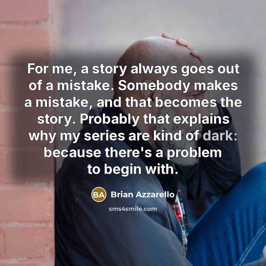 “For me, a story always goes out of a mistake. Somebody makes a mistake, and that becomes the story. Probably that explains why my series are kind of dark: because there's a problem to begin with.” quote by Brian Azzarello