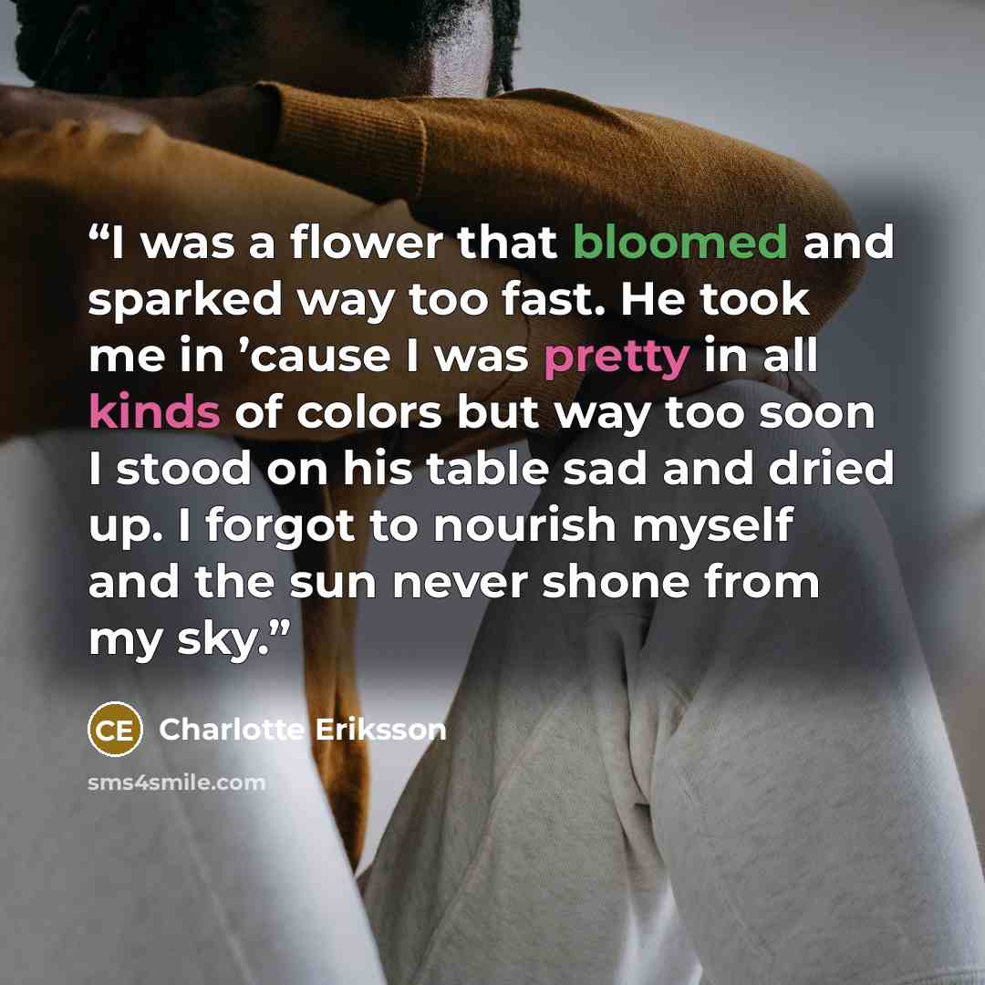 “I was a flower that bloomed and sparked way too fast. He took me in ’cause I was pretty in all kinds of colors but way too soon I stood on his table sad and dried up. I forgot to nourish myself and the sun never shone from my sky.” quote by Charlotte Eriksson