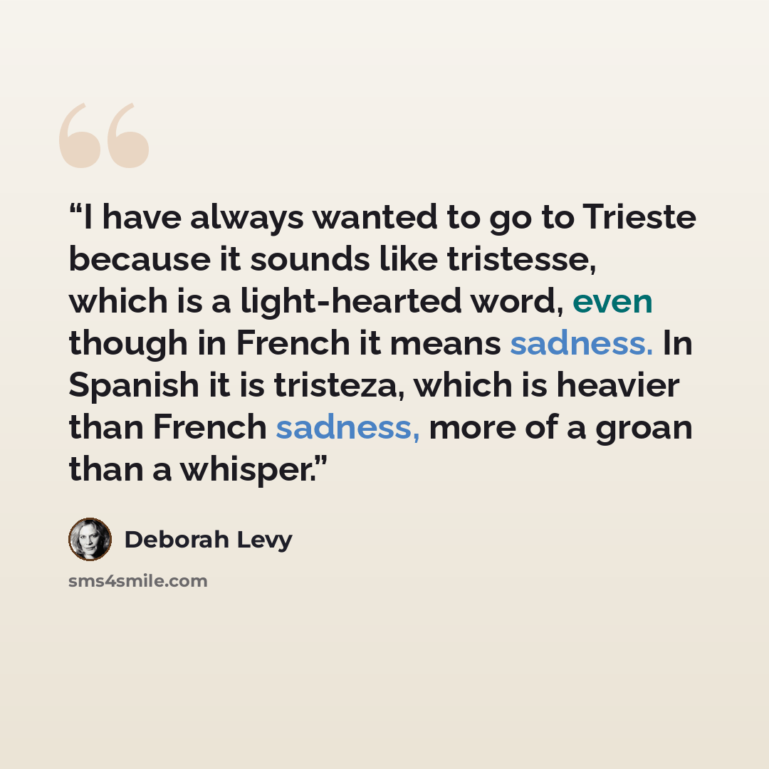 “I have always wanted to go to Trieste because it sounds like tristesse, which is a light-hearted word, even though in French it means sadness. In Spanish it is tristeza, which is heavier than French sadness, more of a groan than a whisper.” quote by Deborah Levy