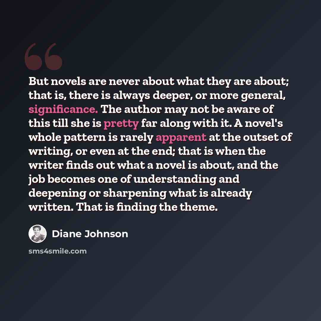 “But novels are never about what they are about; that is, there is always deeper, or more general, significance. The author may not be aware of this till she is pretty far along with it. A novel's whole pattern is rarely apparent at the outset of writing, or even at the end; that is when the writer…” quote by Diane Johnson