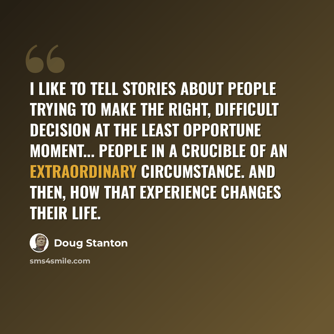 “I like to tell stories about people trying to make the right, difficult decision at the least opportune moment... People in a crucible of an extraordinary circumstance. And then, how that experience changes their life.” quote by Doug Stanton