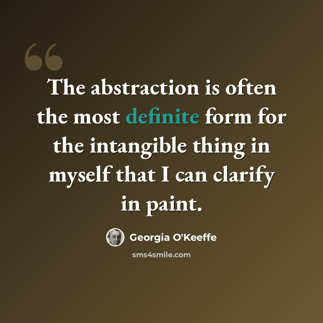 “The abstraction is often the most definite form for the intangible thing in myself that I can clarify in paint.” quote by Georgia O'Keeffe