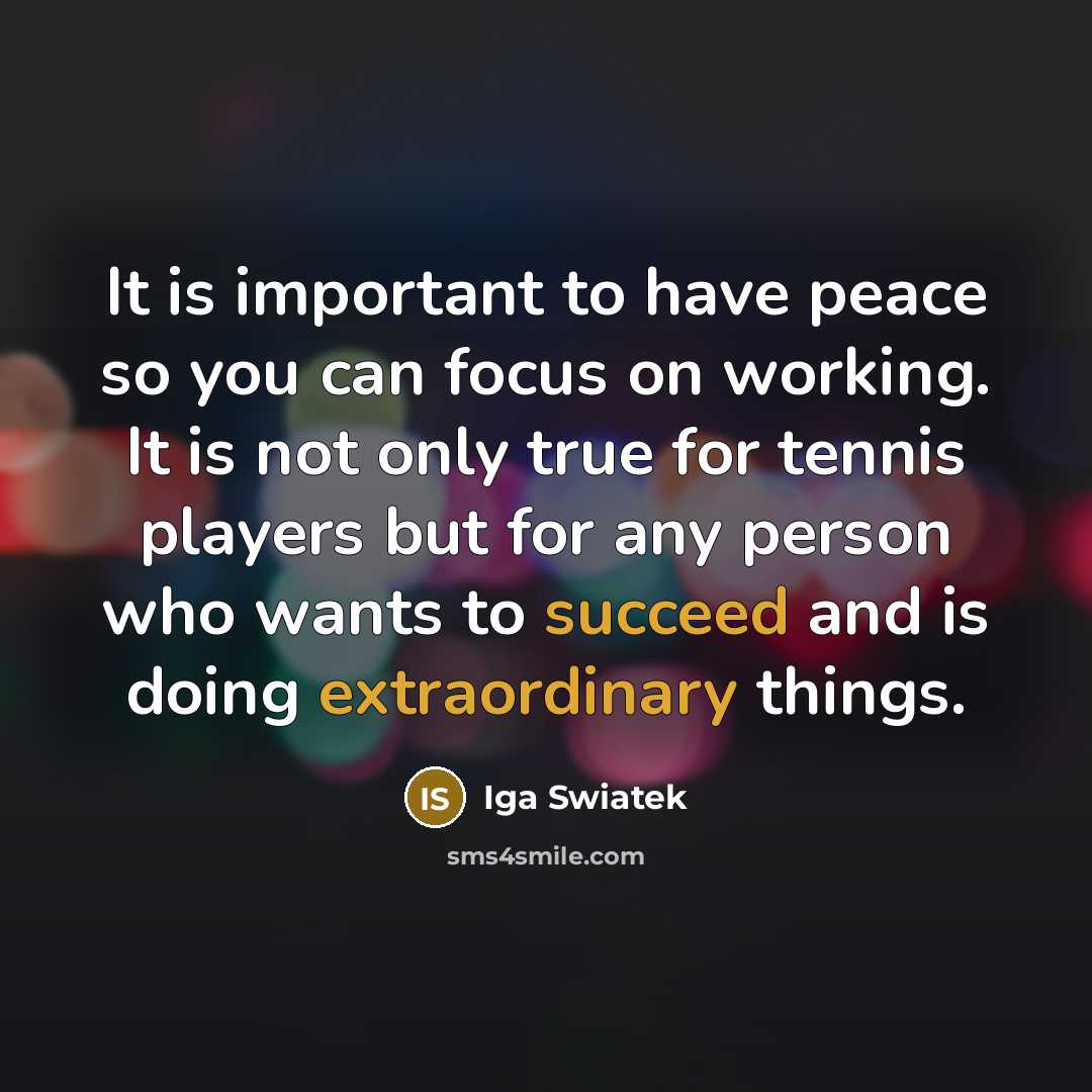 “It is important to have peace so you can focus on working. It is not only true for tennis players but for any person who wants to succeed and is doing extraordinary things.” quote by Iga Swiatek