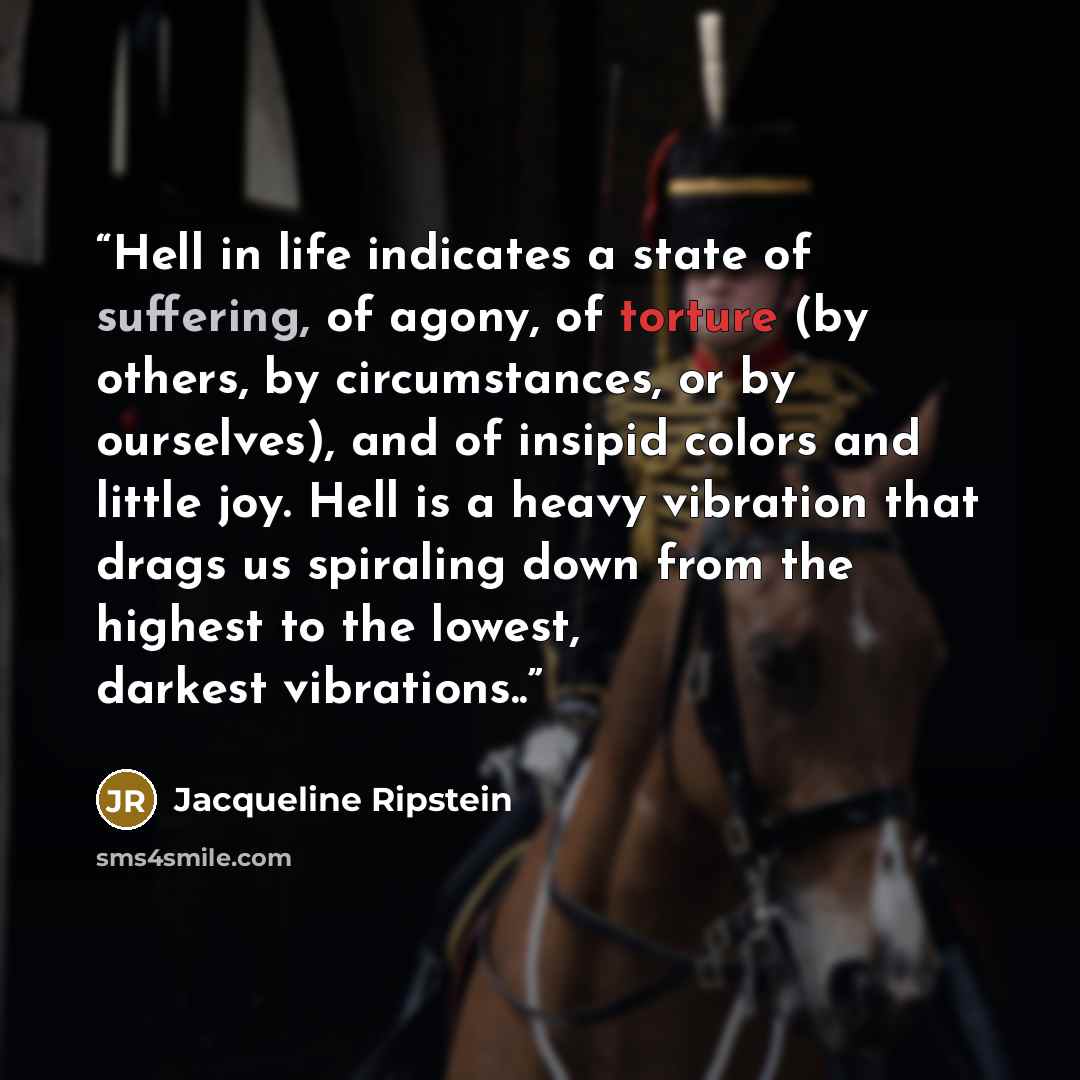 “Hell in life indicates a state of suffering, of agony, of torture (by others, by circumstances, or by ourselves), and of insipid colors and little joy. Hell is a heavy vibration that drags us spiraling down from the highest to the lowest, darkest vibrations..” quote by Jacqueline Ripstein
