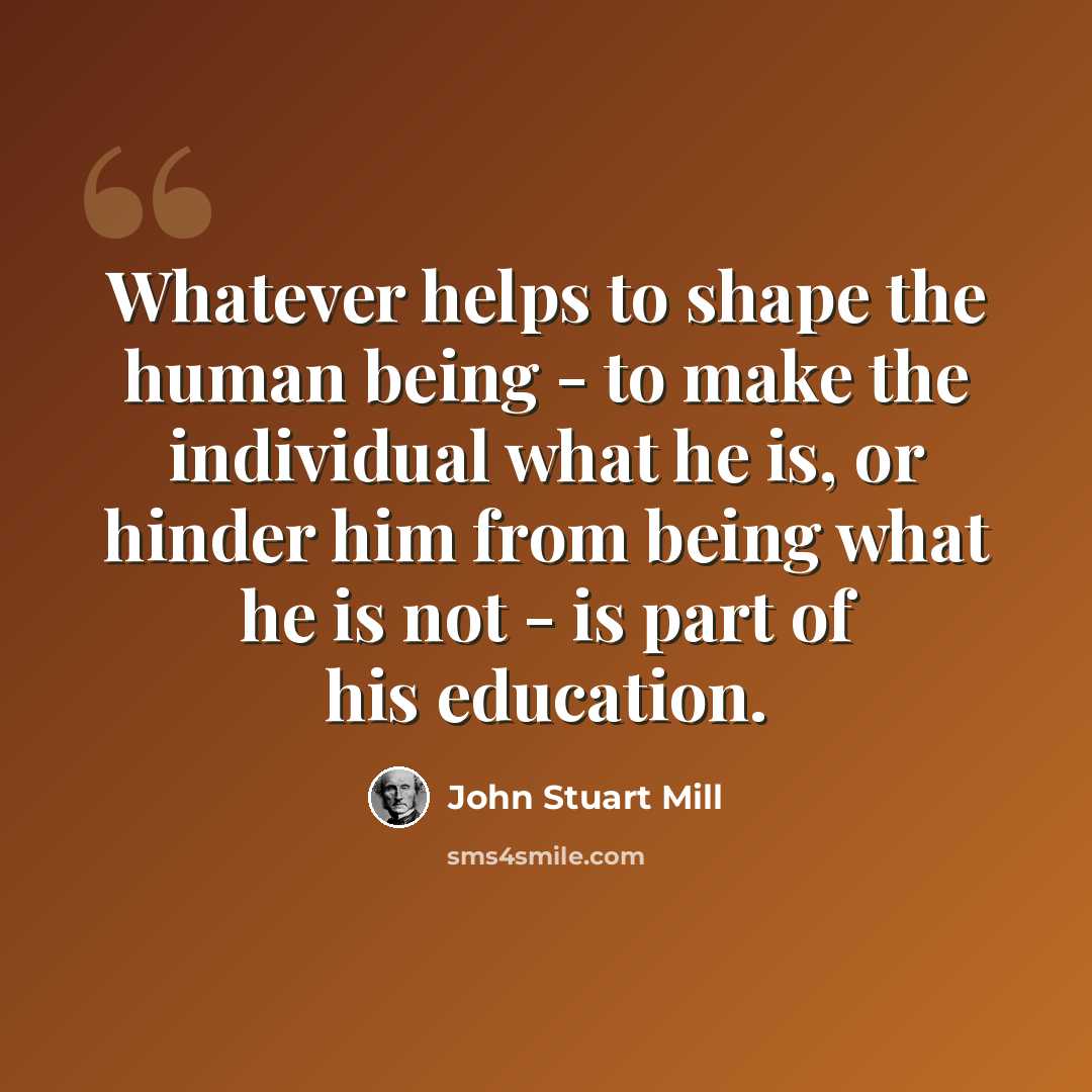 “Whatever helps to shape the human being - to make the individual what he is, or hinder him from being what he is not - is part of his education.” quote by John Stuart Mill