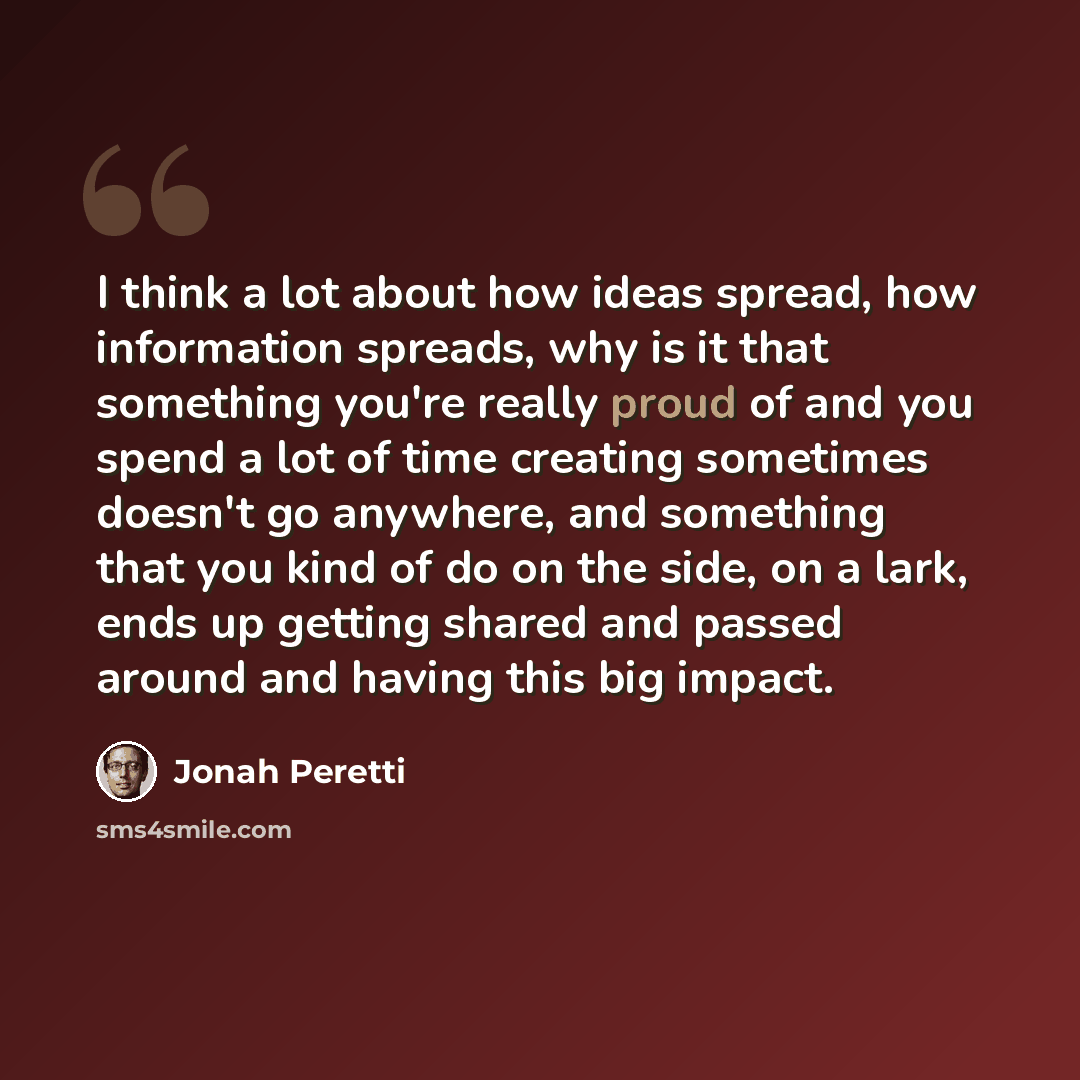 “I think a lot about how ideas spread, how information spreads, why is it that something you're really proud of and you spend a lot of time creating sometimes doesn't go anywhere, and something that you kind of do on the side, on a lark, ends up getting shared and passed around and having this big…” quote by Jonah Peretti