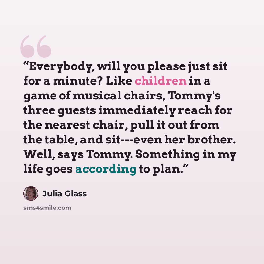 “Everybody, will you please just sit for a minute? Like children in a game of musical chairs, Tommy's three guests immediately reach for the nearest chair, pull it out from the table, and sit---even her brother. Well, says Tommy. Something in my life goes according to plan.” quote by Julia Glass