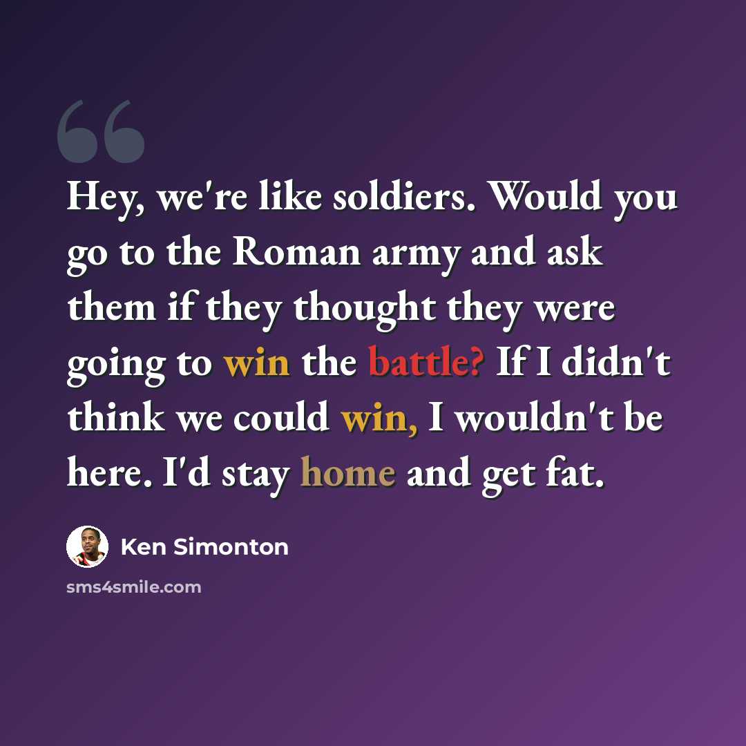“Hey, we're like soldiers. Would you go to the Roman army and ask them if they thought they were going to win the battle? If I didn't think we could win, I wouldn't be here. I'd stay home and get fat.” quote by Ken Simonton