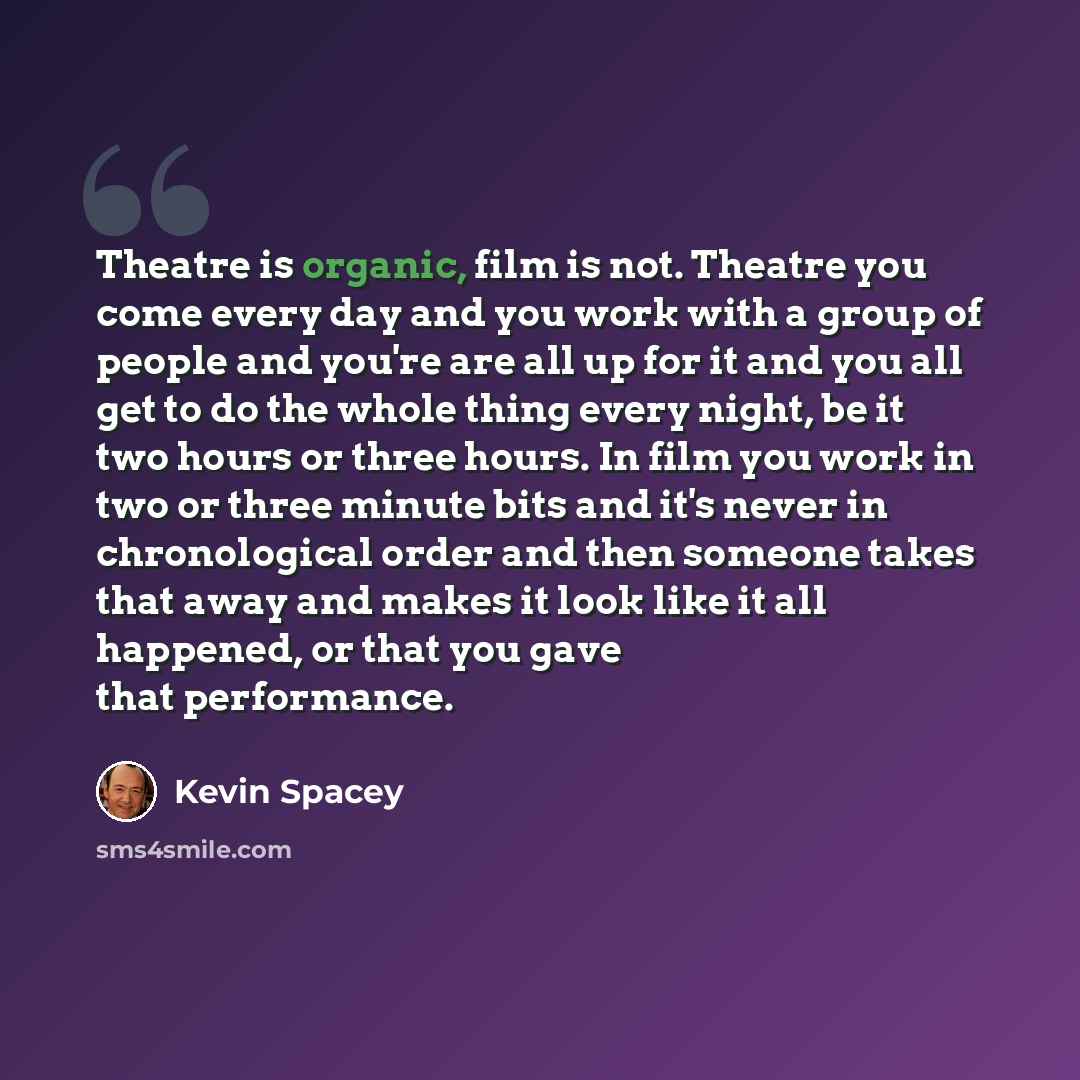 “Theatre is organic, film is not. Theatre you come every day and you work with a group of people and you're are all up for it and you all get to do the whole thing every night, be it two hours or three hours. In film you work in two or three minute bits and it's never in chronological order and…” quote by Kevin Spacey