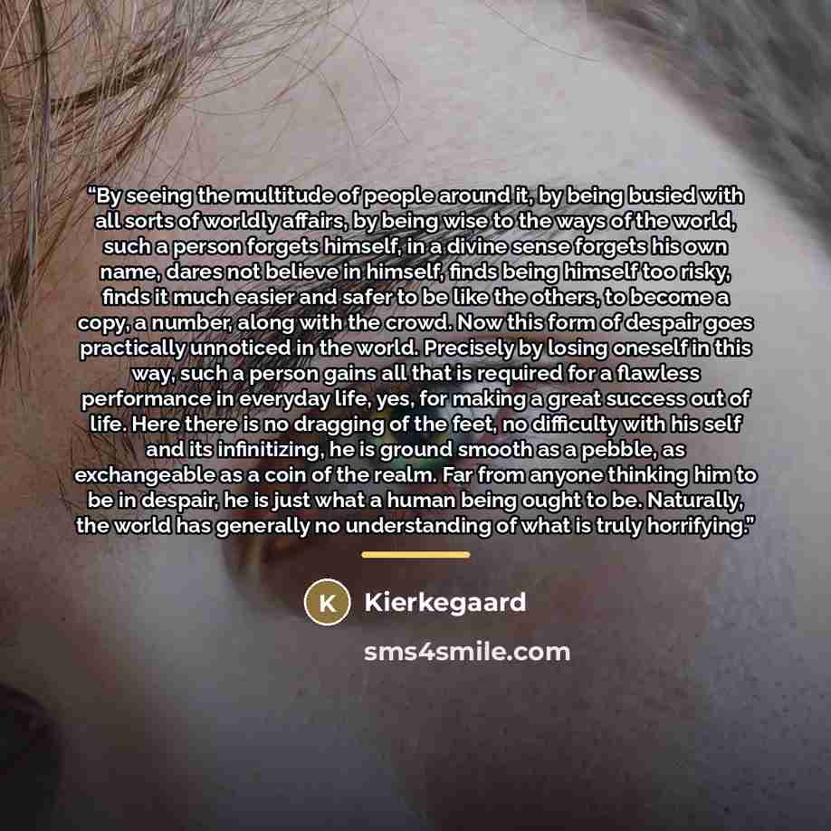 “By seeing the multitude of people around it, by being busied with all sorts of worldly affairs, by being wise to the ways of the world, such a person forgets himself, in a divine sense forgets his own name, dares not believe in himself, finds being himself too risky, finds it much easier and safer…” quote by Kierkegaard