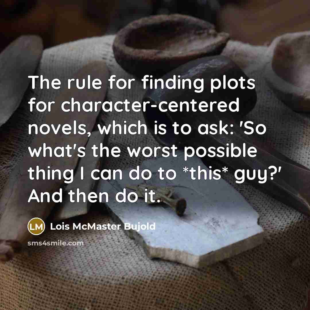 “The rule for finding plots for character-centered novels, which is to ask: 'So what's the worst possible thing I can do to *this* guy?' And then do it.” quote by Lois McMaster Bujold