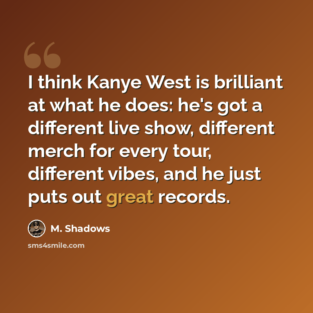 “I think Kanye West is brilliant at what he does: he's got a different live show, different merch for every tour, different vibes, and he just puts out great records.” quote by M. Shadows