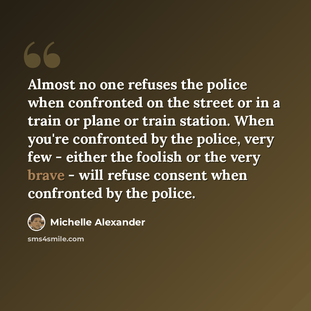 “Almost no one refuses the police when confronted on the street or in a train or plane or train station. When you're confronted by the police, very few - either the foolish or the very brave - will refuse consent when confronted by the police.” quote by Michelle Alexander