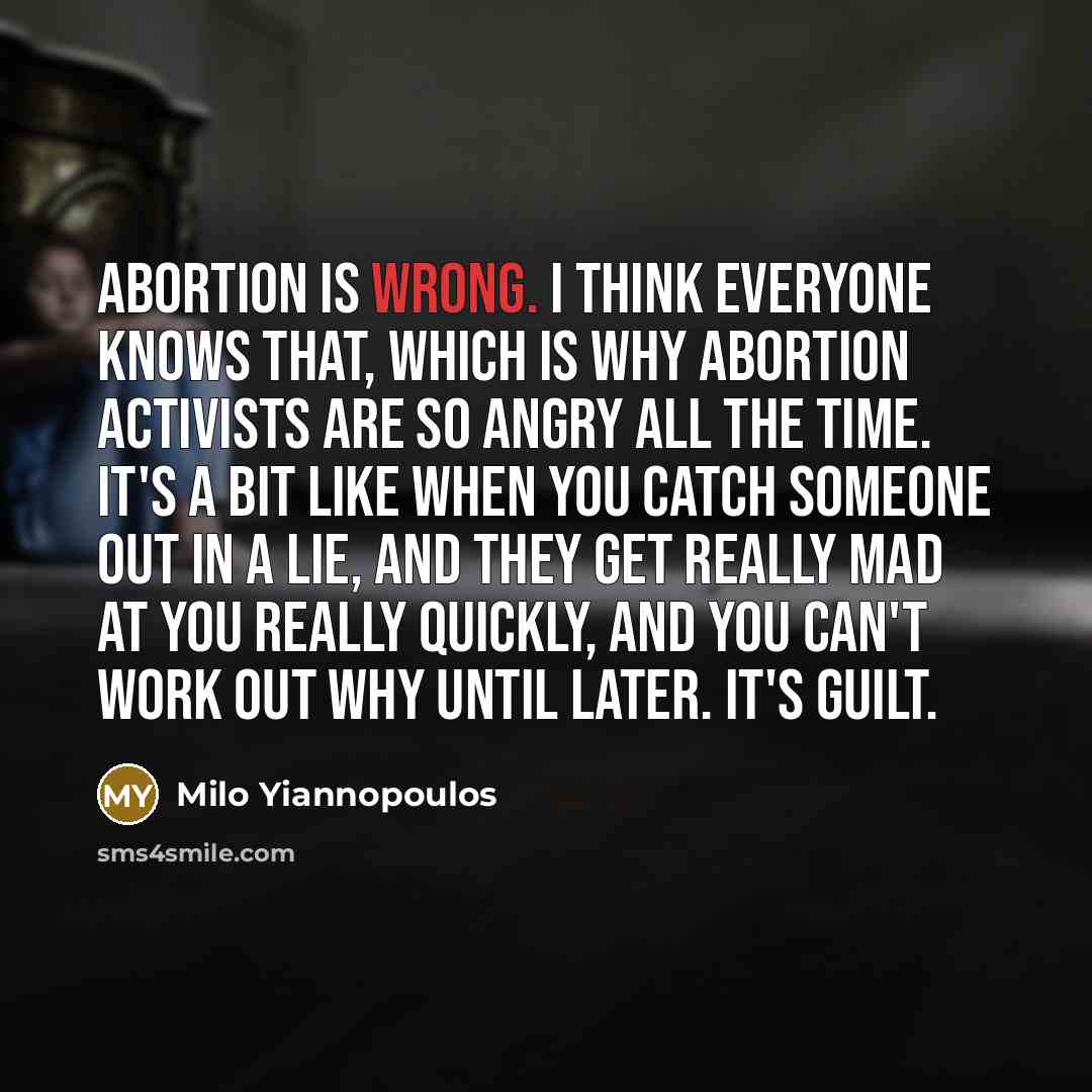 “Abortion is wrong. I think everyone knows that, which is why abortion activists are so angry all the time. It's a bit like when you catch someone out in a lie, and they get really mad at you really quickly, and you can't work out why until later. It's guilt.” quote by Milo Yiannopoulos