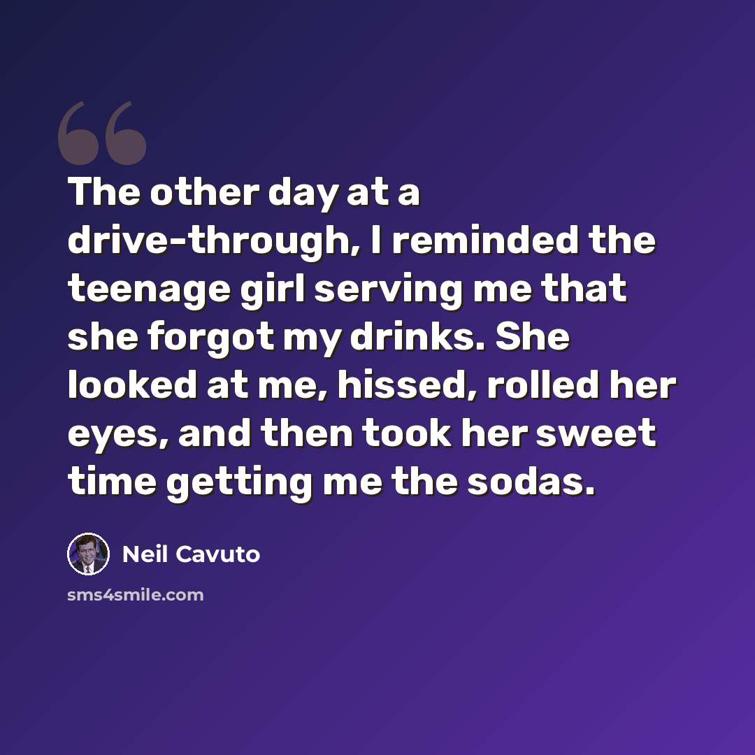 “The other day at a drive-through, I reminded the teenage girl serving me that she forgot my drinks. She looked at me, hissed, rolled her eyes, and then took her sweet time getting me the sodas.” quote by Neil Cavuto