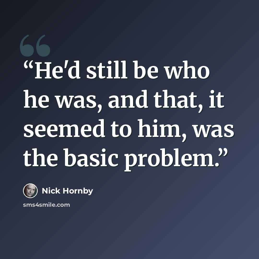 “He'd still be who he was, and that, it seemed to him, was the basic problem.” quote by Nick Hornby