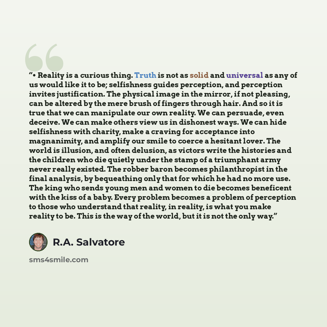 “• Reality is a curious thing. Truth is not as solid and universal as any of us would like it to be; selfishness guides perception, and perception invites justification. The physical image in the mirror, if not pleasing, can be altered by the mere brush of fingers through hair. And so it is true…” quote by R.A. Salvatore