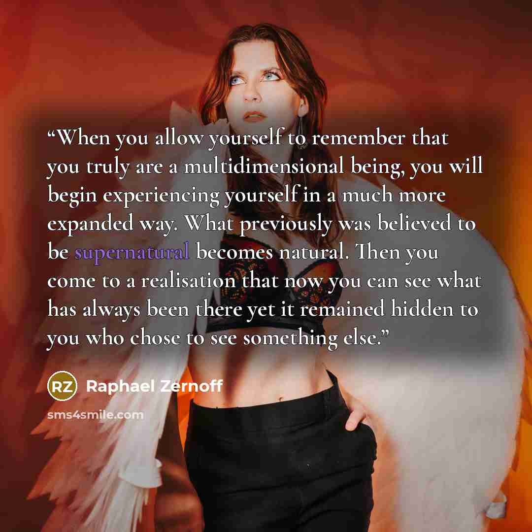 “When you allow yourself to remember that you truly are a multidimensional being, you will begin experiencing yourself in a much more expanded way. What previously was believed to be supernatural becomes natural. Then you come to a realisation that now you can see what has always been there yet it…” quote by Raphael Zernoff