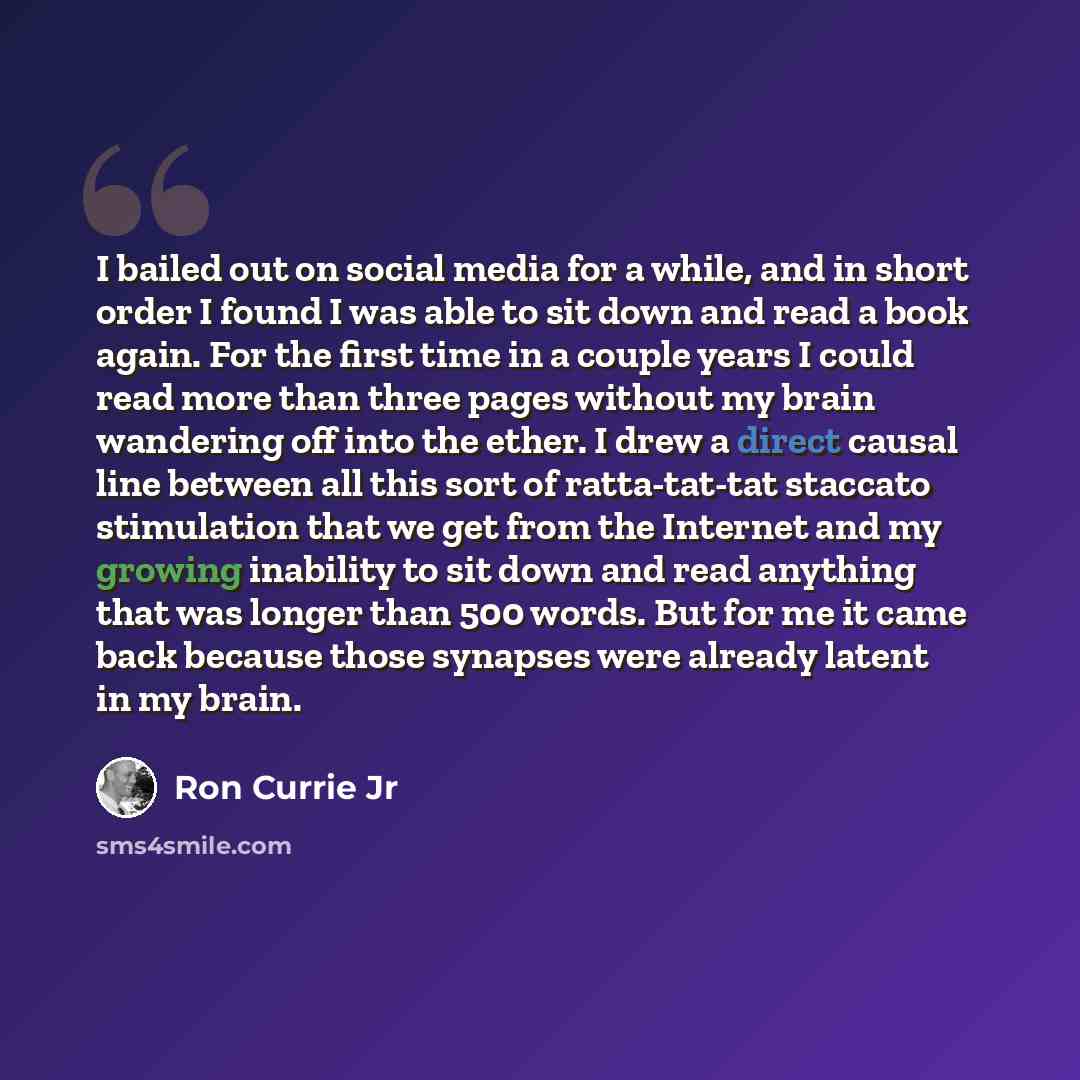 “I bailed out on social media for a while, and in short order I found I was able to sit down and read a book again. For the first time in a couple years I could read more than three pages without my brain wandering off into the ether. I drew a direct causal line between all this sort of…” quote by Ron Currie Jr