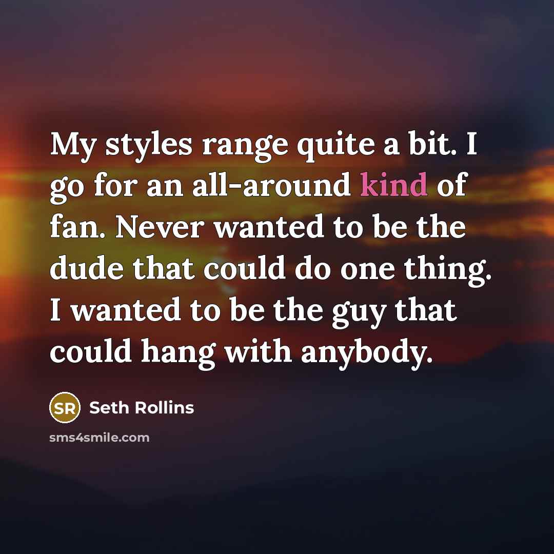 “My styles range quite a bit. I go for an all-around kind of fan. Never wanted to be the dude that could do one thing. I wanted to be the guy that could hang with anybody.” quote by Seth Rollins