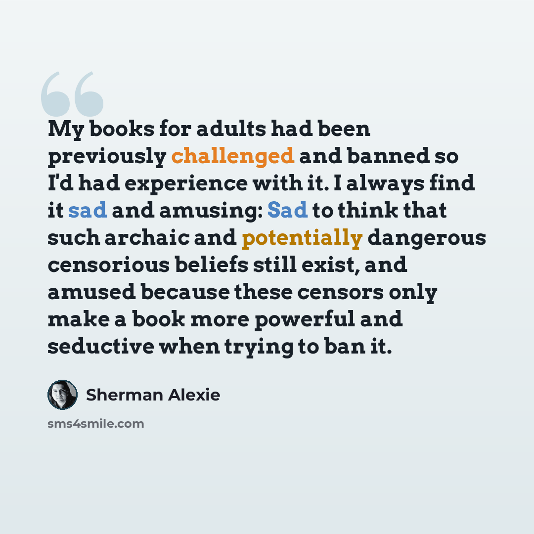 “My books for adults had been previously challenged and banned so I'd had experience with it. I always find it sad and amusing: Sad to think that such archaic and potentially dangerous censorious beliefs still exist, and amused because these censors only make a book more powerful and seductive when…” quote by Sherman Alexie