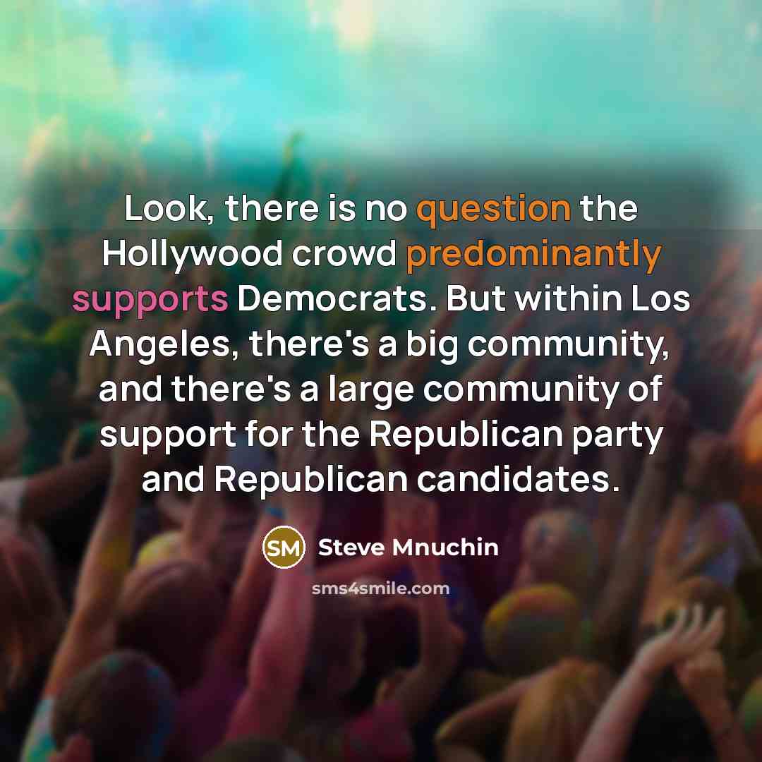 “Look, there is no question the Hollywood crowd predominantly supports Democrats. But within Los Angeles, there's a big community, and there's a large community of support for the Republican party and Republican candidates.” quote by Steve Mnuchin