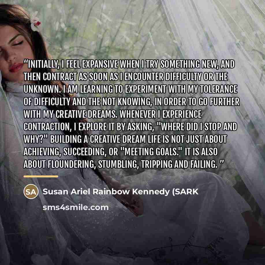 “Initially, I feel expansive when I try something new, and then contract as soon as I encounter difficulty or the unknown. I am learning to experiment with my tolerance of difficulty and the not knowing, in order to go further with my creative dreams. Whenever I experience contraction, I explore it…” quote by Susan Ariel Rainbow Kennedy (SARK