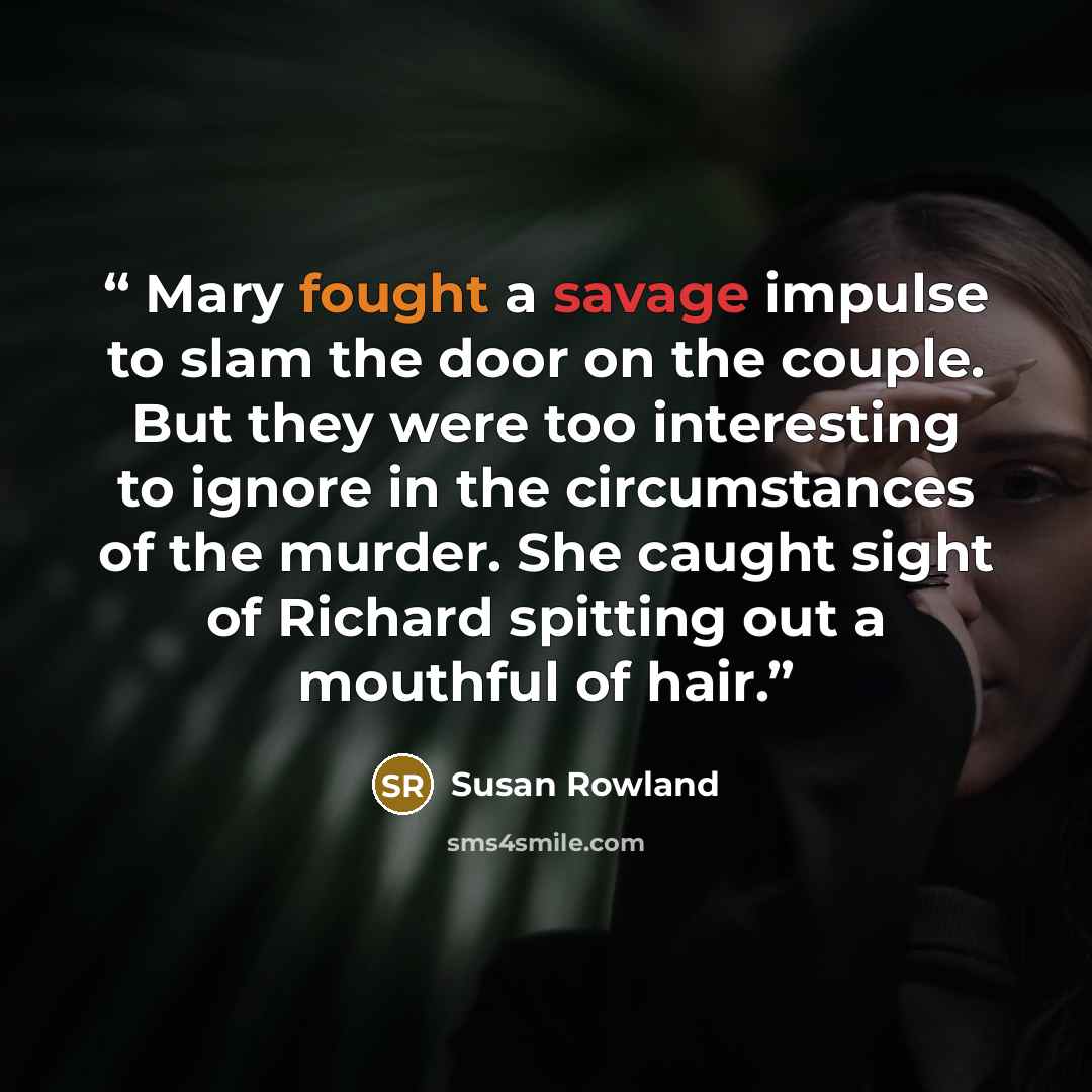 “Mary fought a savage impulse to slam the door on the couple. But they were too interesting to ignore in the circumstances of the murder. She caught sight of Richard spitting out a mouthful of hair.” quote by Susan Rowland