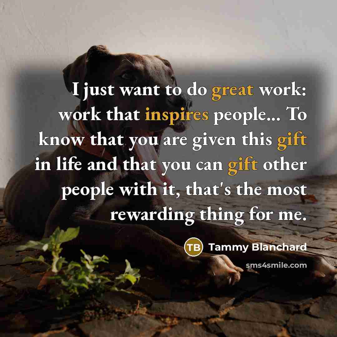 “I just want to do great work: work that inspires people... To know that you are given this gift in life and that you can gift other people with it, that's the most rewarding thing for me.” quote by Tammy Blanchard