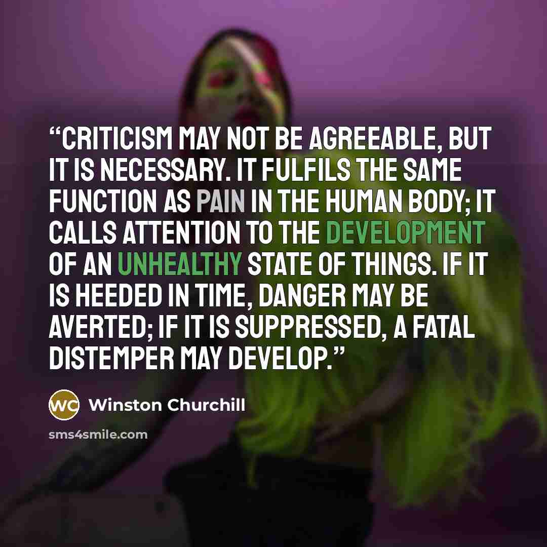 “Criticism may not be agreeable, but it is necessary. It fulfils the same function as pain in the human body; it calls attention to the development of an unhealthy state of things. If it is heeded in time, danger may be averted; if it is suppressed, a fatal distemper may develop.” quote by Winston Churchill