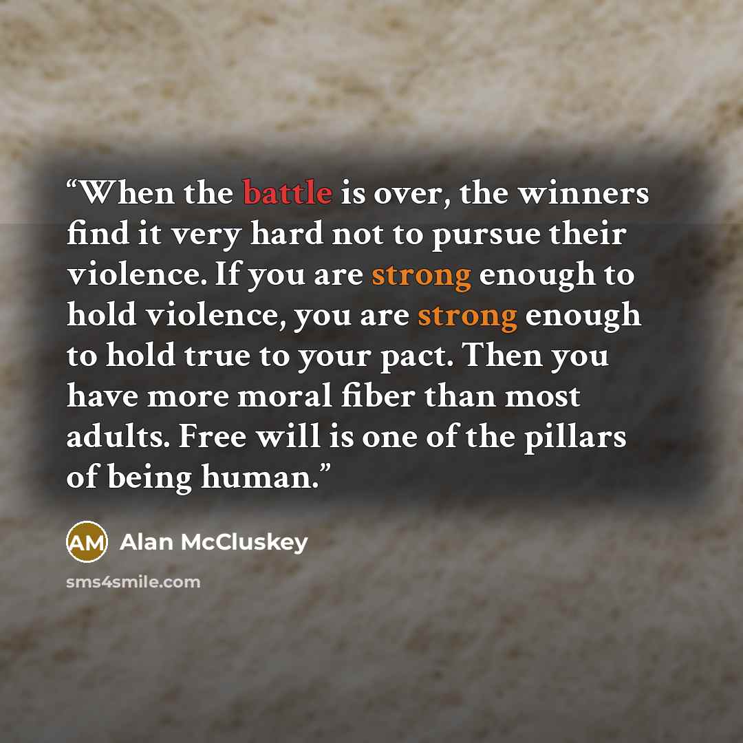 “When the battle is over, the winners find it very hard not to pursue their violence. If you are strong enough to hold violence, you are strong enough to hold true to your pact. Then you have more moral fiber than most adults. Free will is one of the pillars of being human.” quote by Alan McCluskey