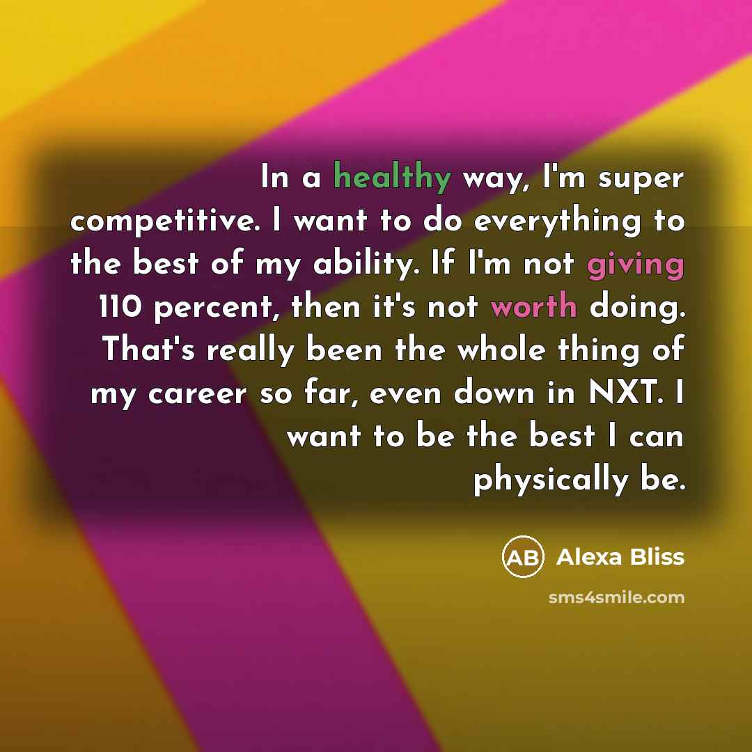“In a healthy way, I'm super competitive. I want to do everything to the best of my ability. If I'm not giving 110 percent, then it's not worth doing. That's really been the whole thing of my career so far, even down in NXT. I want to be the best I can physically be.” quote by Alexa Bliss