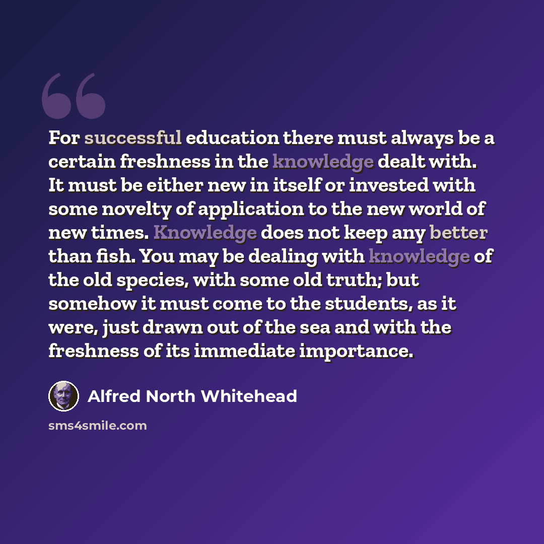 “For successful education there must always be a certain freshness in the knowledge dealt with. It must be either new in itself or invested with some novelty of application to the new world of new times. Knowledge does not keep any better than fish. You may be dealing with knowledge of the old…” quote by Alfred North Whitehead