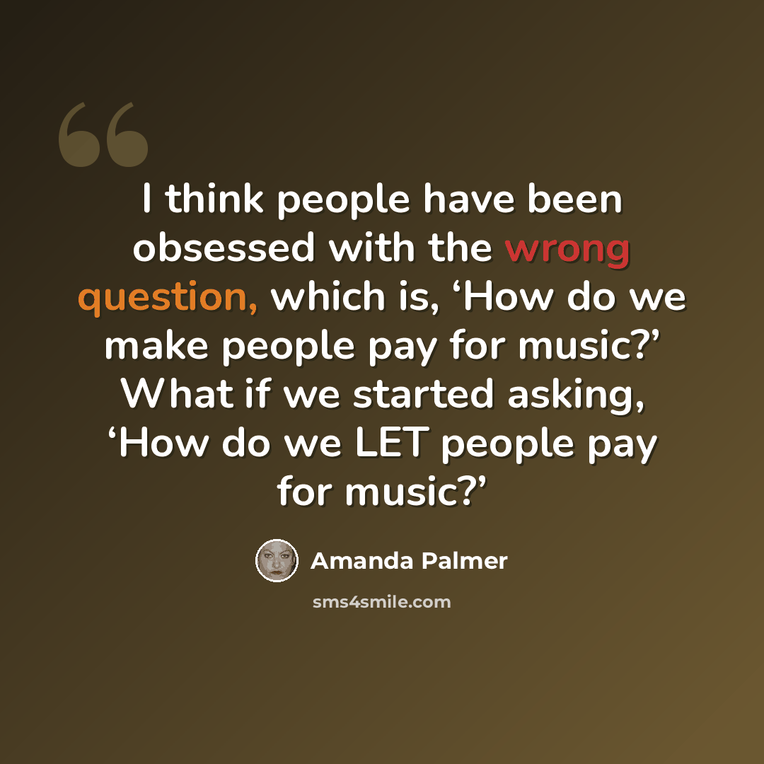 “I think people have been obsessed with the wrong question, which is, ‘How do we make people pay for music?’ What if we started asking, ‘How do we LET people pay for music?’” quote by Amanda Palmer