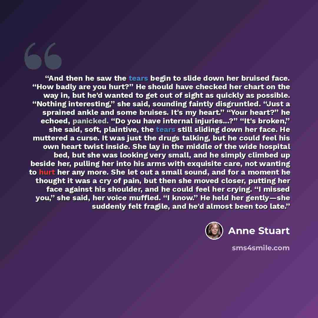 “And then he saw the tears begin to slide down her bruised face. “How badly are you hurt?” He should have checked her chart on the way in, but he'd wanted to get out of sight as quickly as possible. “Nothing interesting,” she said, sounding faintly disgruntled. “Just a sprained ankle and some…” quote by Anne Stuart