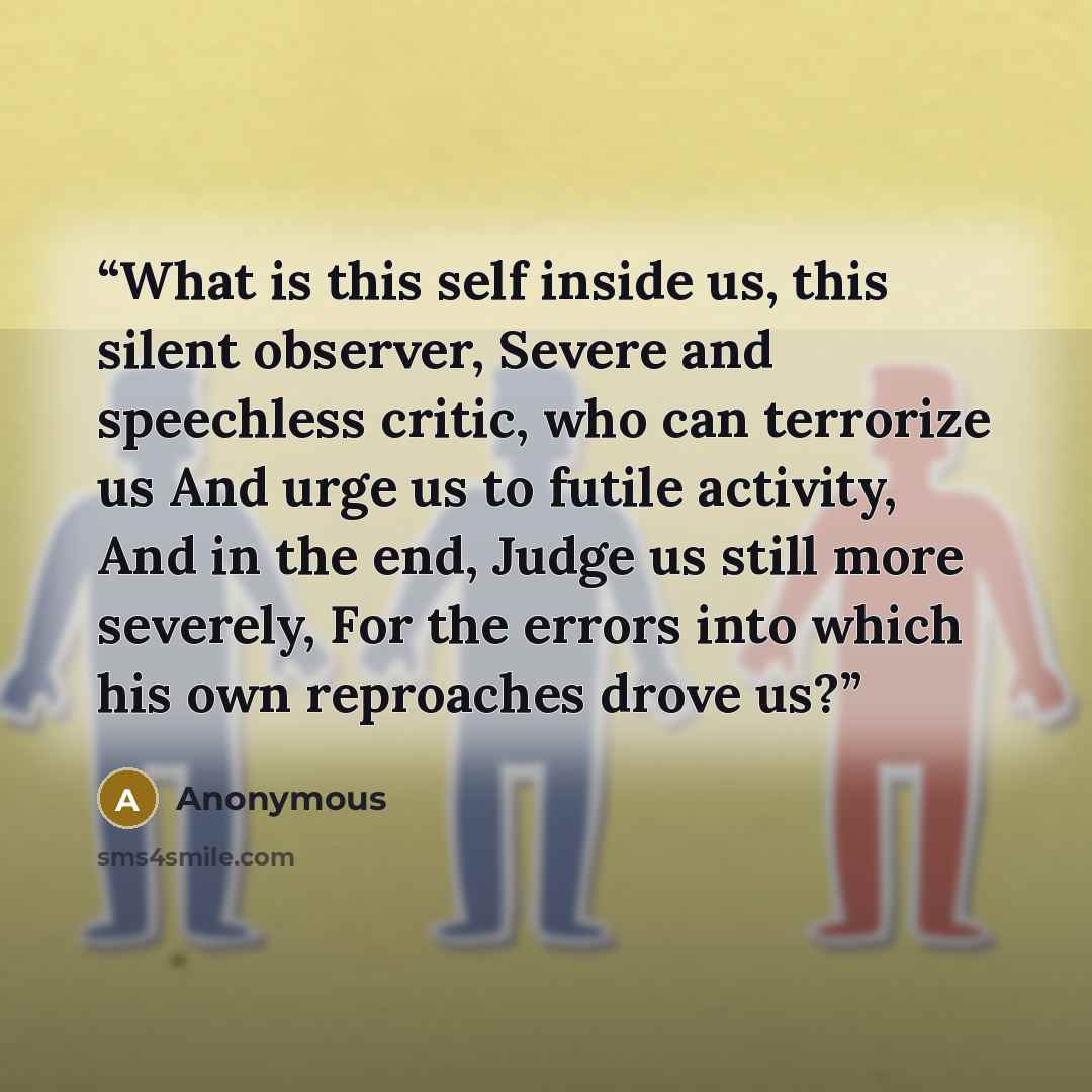 “What is this self inside us, this silent observer, Severe and speechless critic, who can terrorize us And urge us to futile activity, And in the end, Judge us still more severely, For the errors into which his own reproaches drove us?” quote by Anonymous