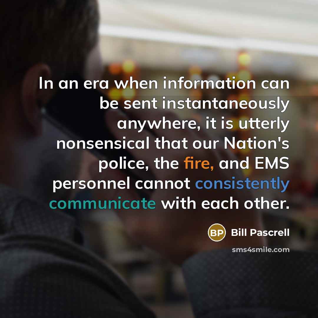 “In an era when information can be sent instantaneously anywhere, it is utterly nonsensical that our Nation's police, the fire, and EMS personnel cannot consistently communicate with each other.” quote by Bill Pascrell