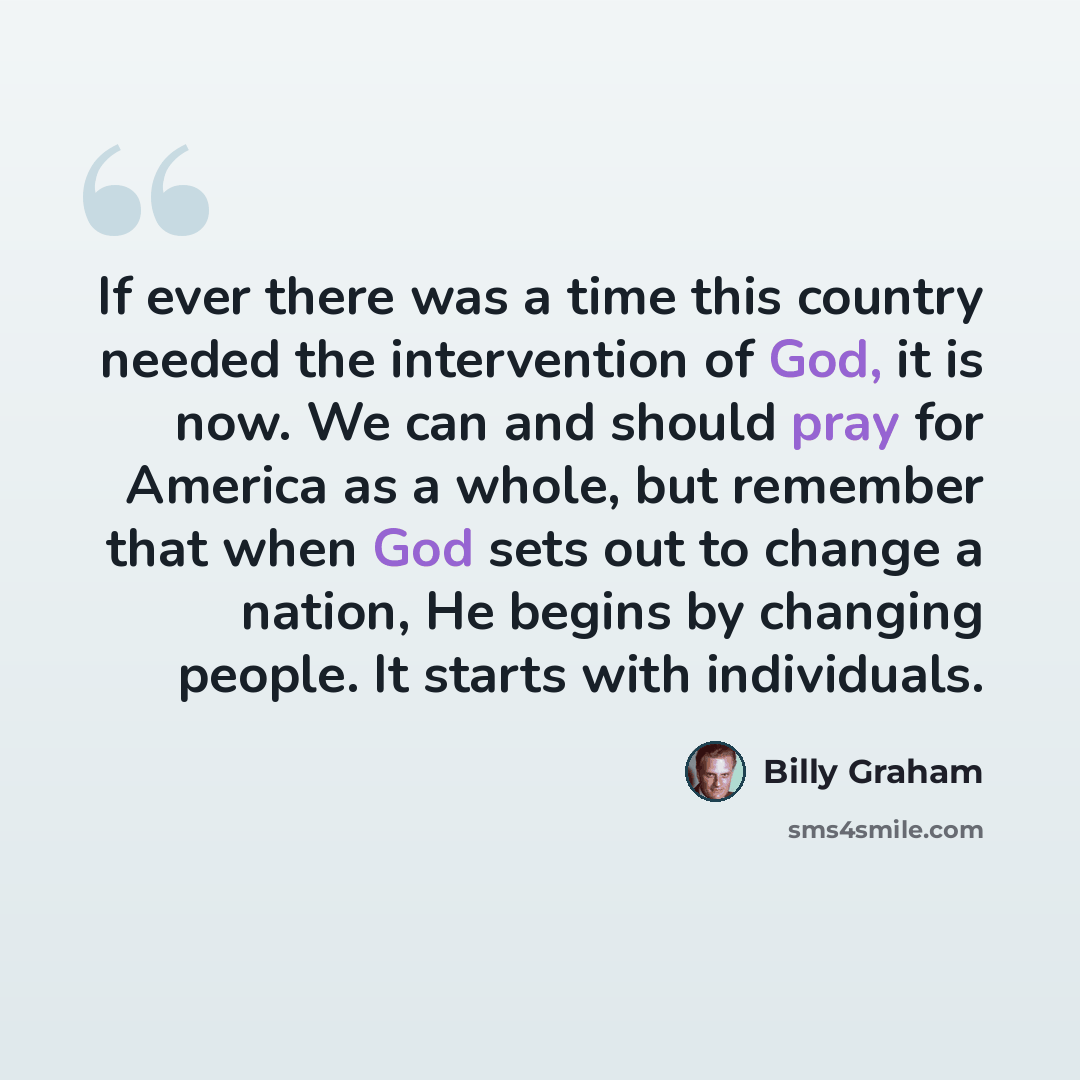 “If ever there was a time this country needed the intervention of God, it is now. We can and should pray for America as a whole, but remember that when God sets out to change a nation, He begins by changing people. It starts with individuals.” quote by Billy Graham