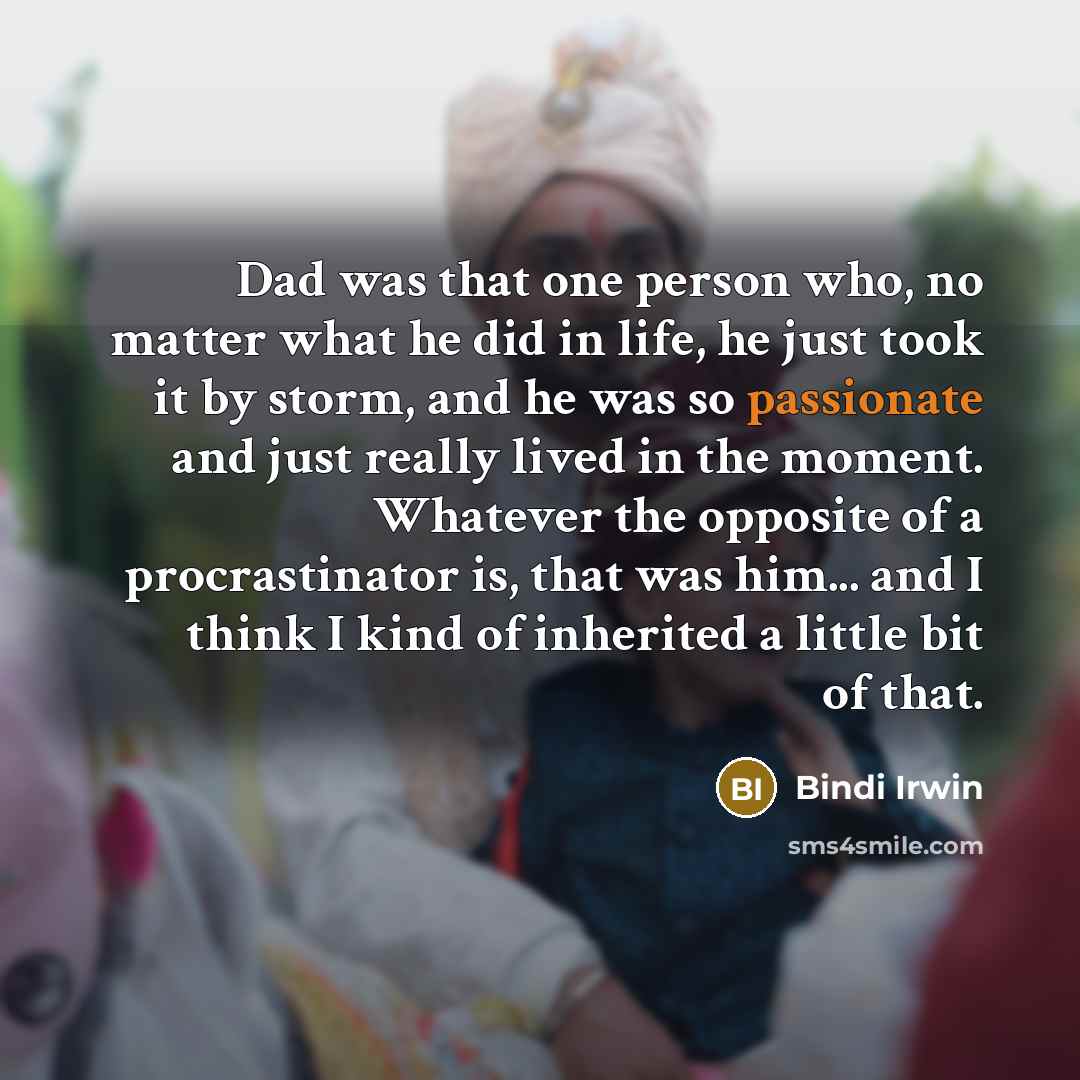 “Dad was that one person who, no matter what he did in life, he just took it by storm, and he was so passionate and just really lived in the moment. Whatever the opposite of a procrastinator is, that was him... and I think I kind of inherited a little bit of that.” quote by Bindi Irwin